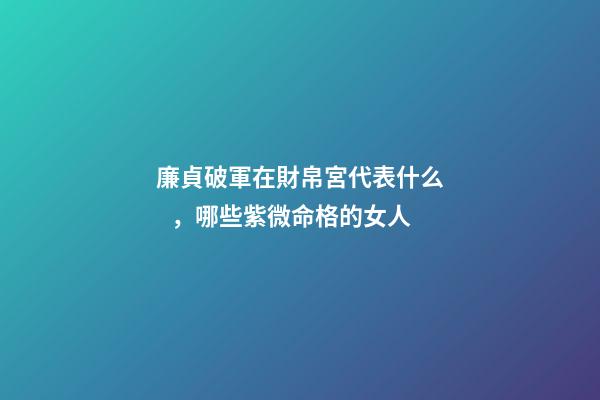 廉貞破軍在財帛宮代表什么，哪些紫微命格的女人